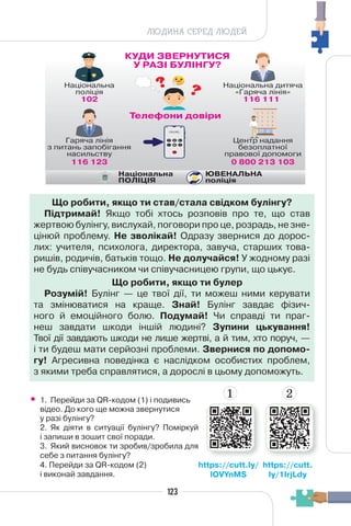 123
ЛЮДИНА СЕРЕД ЛЮДЕЙ
• 1. Перейди за QR-кодом (1) і подивись
відео. До кого ще можна звернутися
у разі булінгу?
2. Як діяти в ситуації булінгу? Поміркуй
і запиши в зошит свої поради.
3. Який висновок ти зробив/зробила для
себе з питання булінгу?
4. Перейди за QR-кодом (2)
і виконай завдання.
Що робити, якщо ти став/стала свідком булінгу?
Підтримай! Якщо тобі хтось розповів про те, що став
жертвою булінгу, вислухай, поговори про це, розрадь, не зне-
цінюй проблему. Не зволікай! Одразу звернися до дорос-
лих: учителя, психолога, директора, завуча, старших това-
ришів, родичів, батьків тощо. Не долучайся! У жодному разі
не будь співучасником чи співучасницею групи, що цькує.
Що робити, якщо ти булер
Розумій! Булінг — це твої дії, ти можеш ними керувати
та змінюватися на краще. Знай! Булінг завдає фізич-
ного й емоційного болю. Подумай! Чи справді ти праг-
неш завдати шкоди іншій людині? Зупини цькування!
Твої дії завдають шкоди не лише жертві, а й тим, хто поруч, —
і ти будеш мати серйозні проблеми. Звернися по допомо-
гу! Агресивна поведінка є наслідком особистих проблем,
з якими треба справлятися, а дорослі в цьому допоможуть.
https://cutt.
ly/1IrjLdy
https://cutt.ly/
lOVYnMS
1 2
 