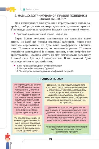 124
Бесіда третя
ПРАВИЛА КЛАСУ
Учні зобов’язані мати на
кожному уроці все необ-
хідне шкільне приладдя
(зошити, щоденники, під-
ручники). Усі підручники
мають бути обгорнуті.
До школи учні приходять в одязі діло-
вого стилю (не дозволяється приходити
у спортивному костюмі, обтягуючому
одязі, шортах, мініспідницях або
джинсах, з розпущеним волоссям,
хлопцям з довгим волоссям, заборонено
татуювання, використання косметики
та прикрас).
2. НАВІЩО ДОТРИМУВАТИСЯ ПРАВИЛ ПОВЕДІНКИ
В КЛАСІ ТА ШКОЛІ?
Для комфортного спілкування і перебування у школі по-
трібно, щоб усі учасники дотримувалися однакових правил.
У попередньому параграфі вже йшлося про етичний кодекс.
• Пригадай, що таке етичний кодекс і навіщо він.
Зараз більш детально зупинимося на правилах пове-
дінки. Бо саме від правил взаємодії залежить, яким буде
шкільне середовище, чи буде воно комфортним і безпеч-
ним. Правила визначають, як навчатися разом. Правила
поведінки затверджені й містять вимоги, яких потрібно до-
тримуватися. Правила мають на меті регулювати поведінку
й запобігати булінгу й конфліктам. Вони повинні бути
справедливими та зрозумілими.
• 1. Які правила поведінки є у твоєму класі?
2. Чи протидіють правила булінгу?
3. Чи вказують, як поводитися в конфліктній ситуації?
Учні приходять до школи
за 15–20 хвилин до по-
чатку занять у чистому
охайному одязі, залиша-
ють у гардеробі верхній
одяг, взуваються у змінне
взуття, займають своє
робоче місце та готують
усі необхідні навчальні
прилади (зошит, щоден-
ник, підручник тощо)
до наступного уроку.
Дзвоник на урок — для учнів: після
нього жоден з учнів не виходить із класу.
Дзвоник після закінчення уроку — для
вчителя: лише після того як учитель
оголосить про закінчення уроку, учні
можуть встати з місць і вийти з класу.
Не дозволяється використання плеєрів
і мобільних телефонів під час
навчального процесу.
 