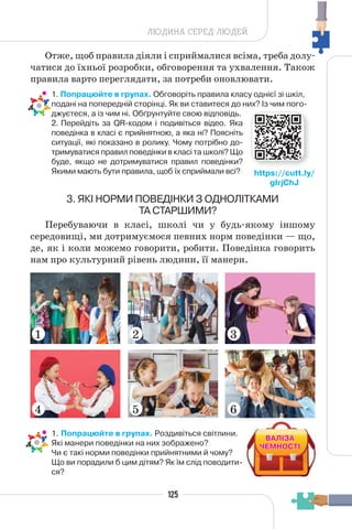 125
ЛЮДИНА СЕРЕД ЛЮДЕЙ
Отже, щоб правила діяли і сприймалися всіма, треба долу-
чатися до їхньої розробки, обговорення та ухвалення. Також
правила варто переглядати, за потреби оновлювати.
• 1. Попрацюйте в групах. Обговоріть правила класу однієї зі шкіл,
подані на попередній сторінці. Як ви ставитеся до них? Із чим пого-
джуєтеся, а із чим ні. Обґрунтуйте свою відповідь.
2. Перейдіть за QR-кодом і подивіться відео. Яка
поведінка в класі є прийнятною, а яка ні? Поясніть
ситуації, які показано в ролику. Чому потрібно до-
тримуватися правил поведінки в класі та школі? Що
буде, якщо не дотримуватися правил поведінки?
Якими мають бути правила, щоб їх сприймали всі?
3. ЯКІ НОРМИ ПОВЕДІНКИ З ОДНОЛІТКАМИ
ТА СТАРШИМИ?
Перебуваючи в класі, школі чи у будь-якому іншому
середовищі, ми дотримуємося певних норм поведінки — що,
де, як і коли можемо говорити, робити. Поведінка говорить
нам про культурний рівень людини, її манери.
• 1. Попрацюйте в групах. Роздивіться світлини.
Які манери поведінки на них зображено?
Чи є такі норми поведінки прийнятними й чому?
Що ви порадили б цим дітям? Як їм слід поводити-
ся?
https://cutt.ly/
gIrjChJ
1
4
2
5
3
6
ВАЛІЗА
ВАЛІЗА
ЧЕМНОСТІ
ЧЕМНОСТІ
 