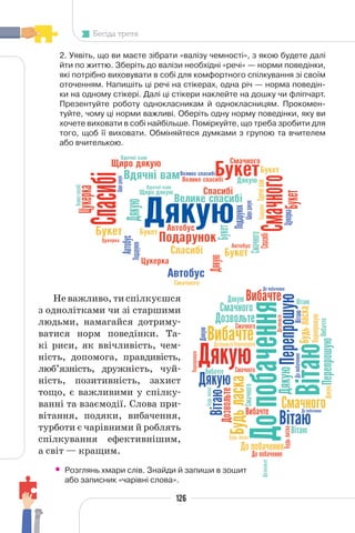 126
Бесіда третя
2. Уявіть, що ви маєте зібрати «валізу чемності», з якою будете далі
йти по життю. Зберіть до валізи необхідні «речі» — норми поведінки,
які потрібно виховувати в собі для комфортного спілкування зі своїм
оточенням. Напишіть ці речі на стікерах, одна річ — норма поведін-
ки на одному стікері. Далі ці стікери наклейте на дошку чи фліпчарт.
Презентуйте роботу однокласникам й однокласницям. Прокомен-
туйте, чому ці норми важливі. Оберіть одну норму поведінки, яку ви
хочете виховати в собі найбільше. Поміркуйте, що треба зробити для
того, щоб її виховати. Обміняйтеся думками з групою та вчителем
або вчителькою.
Неважливо,тиспілкуєшся
з однолітками чи зі старшими
людьми, намагайся дотриму-
ватися норм поведінки. Та-
кі риси, як ввічливість, чем-
ність, допомога, правдивість,
люб’язність, дружність, чуй-
ність, позитивність, захист
тощо, є важливими у спілку-
ванні та взаємодії. Слова при-
вітання, подяки, вибачення,
турботи є чарівними й роблять
спілкування ефективнішим,
а світ — кращим.
• Розглянь хмари слів. Знайди й запиши в зошит
або записник «чарівні слова».
 
