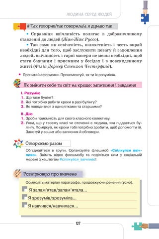 127
ЛЮДИНА СЕРЕД ЛЮДЕЙ
# Так говорив/так говорила/а я думаю так
Справжня ввічливість полягає в доброзичливому
ставленні до людей (Жан-Жак Руссо).
Так само як освіченість, шляхетність і честь вкрай
необхідні для того, щоб заслужити повагу й захоплення
людей, ввічливість і гарні манери не менш необхідні, щоб
стати бажаним і приємним у бесідах і в повсякденному
житті (Філіп Дормер Стенхоп Честерфілд).
• Прочитай афоризми. Прокоментуй, як ти їх розумієш.
Як змінити себе та світ на краще: запитання і завдання
І. Розумію
1. Що таке булінг?
2. Які потрібно робити кроки в разі булінгу?
3. Як поводитися з однолітками та старшими?
II. Дію
1. Зроби приємність для свого класного колективу.
2. Уяви, що у твоєму класі чи оточенні є людина, яка піддається бу-
лінгу. Поміркуй, які кроки тобі потрібно зробити, щоб допомогти їй.
Занотуй у зошит або записник й обговори.
Створюємо разом
Об’єднайтеся в групи. Організуйте флешмоб «Спілкуйся ввіч-
ливо». Зніміть відео флешмобу та поділіться ним у соціальній
мережі з хештегом #спілкуйся_ввічливо!
Розмірковую про вивчене
Осмисліть матеріал параграфа, продовжуючи речення (усно).
Я запам’ятав/запам’ятала…
Я зрозумів/зрозуміла…
Я навчився/навчилася…
 