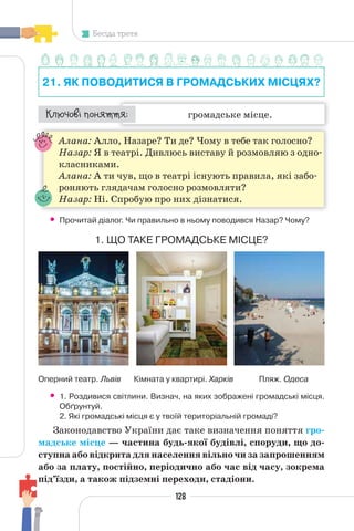 128
Бесіда третя
21. ЯК ПОВОДИТИСЯ В ГРОМАДСЬКИХ МІСЦЯХ?
громадське місце.
¯À¹±§Ç ²±âÁµµÁ:
Алана: Алло, Назаре? Ти де? Чому в тебе так голосно?
Назар: Я в театрі. Дивлюсь виставу й розмовляю з одно-
класниками.
Алана: А ти чув, що в театрі існують правила, які забо-
роняють глядачам голосно розмовляти?
Назар: Ні. Спробую про них дізнатися.
• Прочитай діалог. Чи правильно в ньому поводився Назар? Чому?
1. ЩО ТАКЕ ГРОМАДСЬКЕ МІСЦЕ?
Оперний театр. Львів Кімната у квартирі. Харків Пляж. Одеса
• 1. Роздивися світлини. Визнач, на яких зображені громадські місця.
Обґрунтуй.
2. Які громадські місця є у твоїй територіальній громаді?
Законодавство України дає таке визначення поняття гро-
мадське місце — частина будь-якої будівлі, споруди, що до-
ступна або відкрита для населення вільно чи за запрошенням
або за плату, постійно, періодично або час від часу, зокрема
під’їзди, а також підземні переходи, стадіони.
 