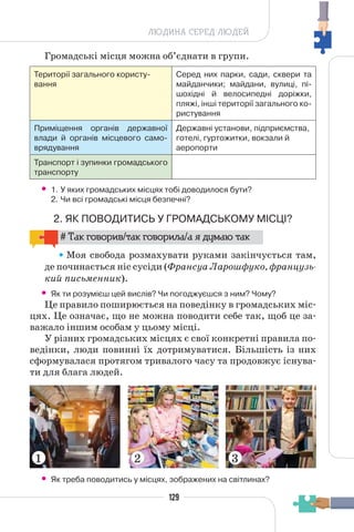 129
ЛЮДИНА СЕРЕД ЛЮДЕЙ
Громадські місця можна об’єднати в групи.
Території загального користу-
вання
Серед них парки, сади, сквери та
майданчики; майдани, вулиці, пі-
шохідні й велосипедні доріжки,
пляжі, інші території загального ко-
ристування
Приміщення органів державної
влади й органів місцевого само-
врядування
Державні установи, підприємства,
готелі, гуртожитки, вокзали й
аеропорти
Транспорт і зупинки громадського
транспорту
• 1. У яких громадських місцях тобі доводилося бути?
2. Чи всі громадські місця безпечні?
2. ЯК ПОВОДИТИСЬ У ГРОМАДСЬКОМУ МІСЦІ?
# Так говорив/так говорила/а я думаю так
Моя свобода розмахувати руками закінчується там,
де починається ніс сусіди (Франсуа Ларошфуко, французь-
кий письменник).
• Як ти розумієш цей вислів? Чи погоджуєшся з ним? Чому?
Це правило поширюється на поведінку в громадських міс-
цях. Це означає, що не можна поводити себе так, щоб це за-
важало іншим особам у цьому місці.
У різних громадських місцях є свої конкретні правила по-
ведінки, люди повинні їх дотримуватися. Більшість із них
сформувалася протягом тривалого часу та продовжує існува-
ти для блага людей.
• Як треба поводитись у місцях, зображених на світлинах?
1 2 3
 