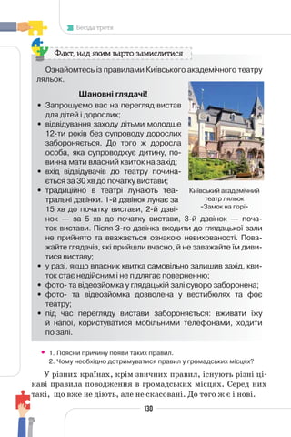 130
Бесіда третя
Ознайомтесь із правилами Київського академічного театру
ляльок.
Шановні глядачі!
• Запрошуємо вас на перегляд вистав
для дітей і дорослих;
• відвідування заходу дітьми молодше
12-ти років без супроводу дорослих
забороняється. До того ж доросла
особа, яка супроводжує дитину, по-
винна мати власний квиток на захід;
• вхід відвідувачів до театру почина-
ється за 30 хв до початку вистави;
• традиційно в театрі лунають теа-
тральні дзвінки. 1-й дзвінок лунає за
15 хв до початку вистави, 2-й дзві-
нок — за 5 хв до початку вистави, 3-й дзвінок — поча-
ток вистави. Після 3-го дзвінка входити до глядацької зали
не прийнято та вважається ознакою невихованості. Пова-
жайте глядачів, які прийшли вчасно, й не заважайте їм диви-
тися виставу;
• у разі, якщо власник квитка самовільно залишив захід, кви-
ток стає недійсним і не підлягає поверненню;
• фото- та відеозйомка у глядацькій залі суворо заборонена;
• фото- та відеозйомка дозволена у вестибюлях та фоє
театру;
• під час перегляду вистави забороняється: вживати їжу
й напої, користуватися мобільними телефонами, ходити
по залі.
Факт, над яким варто замислитися
Київський академічний
театр ляльок
«Замок на горі»
• 1. Поясни причину появи таких правил.
2. Чому необхідно дотримуватися правил у громадських місцях?
У різних країнах, крім звичних правил, існують різні ці-
каві правила поводження в громадських місцях. Серед них
такі, що вже не діють, але не скасовані. До того ж є і нові.
 