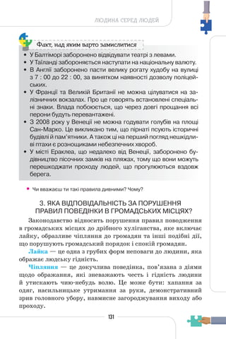 131
ЛЮДИНА СЕРЕД ЛЮДЕЙ
• У Балтіморі заборонено відвідувати театрі з левами.
• У Таїланді забороняється наступати на національну валюту.
• В Англії заборонено пасти велику рогату худобу на вулиці
з 7 : 00 до 22 : 00, за винятком наявності дозволу поліцей-
ських.
• У Франції та Великій Британії не можна цілуватися на за-
лізничних вокзалах. Про це говорять встановлені спеціаль-
ні знаки. Влада побоюється, що через довгі прощання всі
перони будуть перевантажені.
• З 2008 року у Венеції не можна годувати голубів на площі
Сан-Марко. Це викликано тим, що пірнаті псують історичні
будівлі й пам’ятники. А також ці на перший погляд нешкідли-
ві птахи є рознощиками небезпечних хвороб.
• У місті Ераклеа, що недалеко від Венеції, заборонено бу-
дівництво пісочних замків на пляжах, тому що вони можуть
перешкоджати проходу людей, що прогулюються вздовж
берега.
Факт, над яким варто замислитися
• Чи вважаєш ти такі правила дивними? Чому?
3. ЯКА ВІДПОВІДАЛЬНІСТЬ ЗА ПОРУШЕННЯ
ПРАВИЛ ПОВЕДІНКИ В ГРОМАДСЬКИХ МІСЦЯХ?
Законодавство відносить порушення правил поводження
в громадських місцях до дрібного хуліганства, яке включає
лайку, образливе чіпляння до громадян та інші подібні дії,
що порушують громадський порядок і спокій громадян.
Лайка — це одна з грубих форм неповаги до людини, яка
ображає людську гідність.
Чіпляння — це докучлива поведінка, пов’язана з діями
щодо ображання, які зневажають честь і гідність людини
й утискають чию-небудь волю. Це може бути: хапання за
одяг, насильницьке утримання за руки, демонстративний
зрив головного убору, навмисне загороджування виходу або
проходу.
 