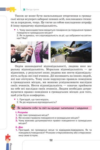 132
Бесіда третя
Також це може бути насильницьке вторгнення в громад-
ські місця всупереч забороні певних осіб, покликаних стежи-
ти за порядком, тощо. Це тягне за собою накладення штрафу
й іншу юридичну відповідальність.
• 1. Чому законодавством вводиться покарання за порушення правил
поведінки в громадських місцях?
2. Як ти думаєш, чи є відповідальність за дії, що зображені на світли-
нах? Яка?
1 2
Окрім законодавчої відповідальності, людина несе мо-
ральну відповідальність. Моральна відповідальність — це
відносини, у результаті яких людина має нести відповідаль-
ність за будь-які свої вчинки. Дії впливають на інших людей,
які нас оточують. Тому коли порушуємо правила поведінки
в громадських місцях, ми можемо усвідомлювати наслідки
своїх вчинків. Нести відповідальність — означає приймати
на себе всі наслідки своїх вчинків. Людям необхідно дотри-
муватися правил поведінки в громадських місцях для того,
щоб усім було комфортно.
• 1. Пригадай, що таке мораль.
2. Як діє моральна відповідальність?
Як змінити себе та світ на краще: запитання і завдання
І. Розумію
1. Що таке громадське місце?
2. Які основні правила поводження в громадських місцях?
3. Чому важливо дотримуватися правил поводження в громадських
місцях?
II. Дію
1. Пригадай, які громадські місця ти відвідував/відвідувала. Як ти
поводився/поводилася? Розкажи співрозмовнику або співрозмов-
ниці свою історію.
 