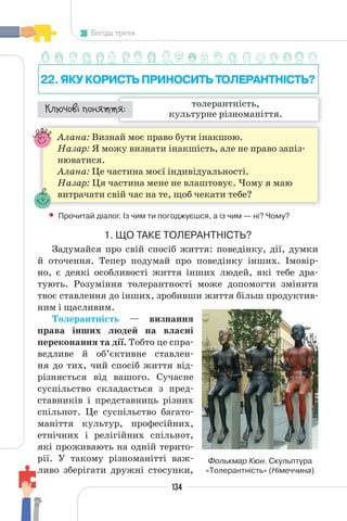 134
Бесіда третя
22.ЯКУКОРИСТЬПРИНОСИТЬТОЛЕРАНТНІСТЬ?
толерантність,
культурне різноманіття.
¯À¹±§Ç ²±âÁµµÁ:
Алана: Визнай моє право бути інакшою.
Назар: Я можу визнати інакшість, але не право запіз-
нюватися.
Алана: Це частина моєї індивідуальності.
Назар: Ця частина мене не влаштовує. Чому я маю
витрачати свій час на те, щоб чекати тебе?
• Прочитай діалог. Із чим ти погоджуєшся, а із чим — ні? Чому?
1. ЩО ТАКЕ ТОЛЕРАНТНІСТЬ?
Задумайся про свій спосіб життя: поведінку, дії, думки
й оточення. Тепер подумай про поведінку інших. Імовір-
но, є деякі особливості життя інших людей, які тебе дра-
тують. Розуміння толерантності може допомогти змінити
твоє ставлення до інших, зробивши життя більш продуктив-
ним і щасливим.
Толерантність — визнання
права інших людей на власні
переконання та дії. Тобто це спра-
ведливе й об’єктивне ставлен-
ня до тих, чий спосіб життя від-
різняється від вашого. Сучасне
суспільство складається з пред-
ставників і представниць різних
спільнот. Це суспільство багато-
маніття культур, професійних,
етнічних і релігійних спільнот,
які проживають на одній терито-
рії. У такому різноманітті важ-
ливо зберігати дружні стосунки,
Фолькмар Кюн. Скульптура
«Толерантність» (Німеччина)
 
