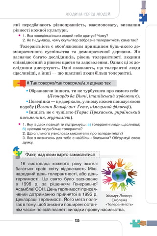 135
ЛЮДИНА СЕРЕД ЛЮДЕЙ
які передбачають рівноправність, взаємоповагу, визнання
рівності кожної культури.
• 1. Яка поведінка інших людей тебе дратує? Чому?
2. Як ти думаєш, чому скульптор зобразив толерантність саме так?
Толерантність є обов’язковим принципом будь-якого де-
мократичного суспільства та демократичної держави. Як
зазначає багато дослідників, рівень толерантності людини
співвідносний з рівнем щастя та задоволення. Однак ці ж до-
слідники дискутують. Одні вважають, що толерантні люди
щасливіші, а інші — що щасливі люди більш толерантні.
# Так говорив/так говорила/а я думаю так
Ображаючи іншого, ти не турбуєшся про самого себе
(Леонардо да Вінчі, італійський художник).
Поведінка — це дзеркало, у якому кожен показує свою
подобу (Йоганн Вольфґанґ Ґете, німецький філософ).
Іншість не є чужістю (Тарас Прохасько, український
письменник, журналіст).
• 1. Яку із двох позицій ти підтримуєш: а) толерантні люди щасливіші;
б) щасливі люди більш толерантні?
2. Що спільного у висловах мислителів про толерантність?
3. Яке з визначень для тебе є найбільш близьким? Обґрунтуй свою
думку.
16 листопада кожного року жителі
багатьох країн світу відзначають Між-
народний день толерантності, або день
терпимості. Це свято було засноване
в 1996 р. за рішенням Генеральної
Асамблеї ООН. День терпимості присвя-
чений дотриманню прийнятої в 1995 р.
Декларації терпимості. Його мета поля-
гає в тому, щоб знизити поширені остан-
нім часом по всій планеті випадки прояву насильства.
Факт, над яким варто замислитися
Хелмут Лангер.
Емблема
«Толерантність»
 