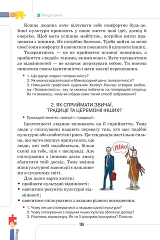 136
Бесіда третя
Кожна людина хоче відчувати себе комфортно будь-де.
Інші культури приносять у наше життя нові ідеї, досвід й
енергію. Щоб мати успішне майбутнє, потрібно вміти пра-
цювати з іншими. Не потрібно боятися. Треба вийти за межі
своєї зони комфорту й навчитися поважати й цінувати інших.
Толерантність — це не прийняття поганої поведінки, а
прийняття «людей» такими, якими вони є. Бути толерантним
до відмінностей — не означає жертвувати собою. Ти можеш
пишатися своєю ідентичністю і мати власні переконання.
• 1. Що дарує людині толерантність?
2. Як можна відсвяткувати Міжнародний день толерантності?
3. Німецький графічний художник Хелмут Лангер створив ембле-
му «Толерантність», яку ти можеш побачити на попередній сторінці.
Як ти вважаєш, чому він обрав саме такий спосіб зображення?
2. ЯК СПРИЙМАТИ ЗВИЧАЇ,
ТРАДИЦІЇ ТА ЦЕРЕМОНІЇ ІНШИХ?
• Пригадай поняття «звичаї» і «традиції».
Ідентичності людини впливають на її сприйняття. Тому
люди у спілкуванні надають перевагу тим, хто має подібні
культурні або особистісні риси. Ця тенденція настільки силь-
на, що часто змушує припускати, що
люди, які тобі подобаються, більш
схожі на тебе, ніж є насправді. Але
спілкування з іншими дасть змогу
збагатити твій досвід. Тому вміння
міжкультурної взаємодії є важливи-
ми в сучасному світі.
Для цього варто хотіти:
• прийняти культурні відмінності;
• навчитися розуміти культурні від-
мінності;
• навчитися спілкуватися з людьми різного походження.
• 1. Чому легше спілкуватися з людьми однієї культури?
2. Чому спілкування з людьми інших культур збагачує досвід?
3. Розглянь карикатуру. Як ти її зрозумів/зрозуміла? Поясни.
 
