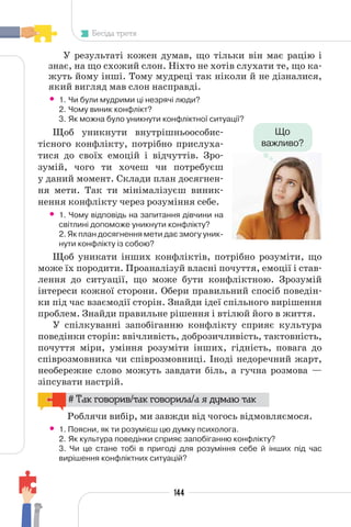 144
Бесіда третя
У результаті кожен думав, що тільки він має рацію і
знає, на що схожий слон. Ніхто не хотів слухати те, що ка-
жуть йому інші. Тому мудреці так ніколи й не дізналися,
який вигляд мав слон насправді.
• 1. Чи були мудрими ці незрячі люди?
2. Чому виник конфлікт?
3. Як можна було уникнути конфліктної ситуації?
Щоб уникнути внутрішньоособис-
тісного конфлікту, потрібно прислуха-
тися до своїх емоцій і відчуттів. Зро-
зумій, чого ти хочеш чи потребуєш
у даний момент. Склади план досягнен-
ня мети. Так ти мінімалізуєш виник-
нення конфлікту через розуміння себе.
• 1. Чому відповідь на запитання дівчини на
світлині допоможе уникнути конфлікту?
2. Як план досягнення мети дає змогу уник-
нути конфлікту із собою?
Щоб уникати інших конфліктів, потрібно розуміти, що
може їх породити. Проаналізуй власні почуття, емоції і став-
лення до ситуації, що може бути конфліктною. Зрозумій
інтереси кожної сторони. Обери правильний спосіб поведін-
ки під час взаємодії сторін. Знайди ідеї спільного вирішення
проблем. Знайди правильне рішення і втілюй його в життя.
У спілкуванні запобіганню конфлікту сприяє культура
поведінки сторін: ввічливість, доброзичливість, тактовність,
почуття міри, уміння розуміти інших, гідність, повага до
співрозмовника чи співрозмовниці. Іноді недоречний жарт,
необережне слово можуть завдати біль, а гучна розмова —
зіпсувати настрій.
# Так говорив/так говорила/а я думаю так
Роблячи вибір, ми завжди від чогось відмовляємося.
• 1. Поясни, як ти розумієш цю думку психолога.
2. Як культура поведінки сприяє запобіганню конфлікту?
3. Чи це стане тобі в пригоді для розуміння себе й інших під час
вирішення конфліктних ситуацій?
Що
важливо?
 