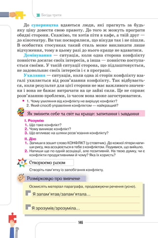 146
Бесіда третя
До суперництва вдаються люди, які прагнуть за будь-
яку ціну довести свою правоту. До того ж можуть програти
обидві сторони. Скажімо, ти хотів піти в кафе, а твій друг —
до кінотеатру. Ви так посварилися, що нікуди так і не пішли.
В особистих стосунках такий стиль може викликати лише
відчуження, тому в цьому разі до нього краще не вдаватися.
Домінування — ситуація, коли одна сторона конфлікту
повністю досягає своїх інтересів, а інша — повністю поступа-
ється своїми. У такій ситуації сторона, що підлаштовується,
не задовольняє своїх інтересів і є в програші.
Ухиляння — ситуація, коли одна зі сторін конфлікту вза-
галі ухиляється від розв’язання конфлікту. Так відбуваєть-
ся, коли результат для цієї сторони не має важливого значен-
ня і вона не бажає витрачати на це зайві сили. Це не сприяє
розв’язанню проблеми, із часом вона може загострюватися.
• 1. Чому ухиляння від конфлікту не вирішує конфлікт?
2. Який спосіб управління конфліктом — найкращий?
Як змінити себе та світ на краще: запитання і завдання
І. Розумію
1. Що таке конфлікт?
2. Чому виникає конфлікт?
3. Що впливає на шляхи розв’язання конфлікту?
II. Дію
1. Запиши в зошит слово КОНФЛІКТ (у стовпчик). До кожної літери напи-
ши рису, яка асоціюється в тебе з конфліктом. Подивися, що вийшло.
2. Напиши ще по одній асоціації, але позитивній. На твою думку, чи є
конфлікти продуктивними й чому? Яка їх користь?
Створюємо разом
Створіть пам’ятку із запобігання конфлікту.
р у
Розмірковую про вивчене
Осмисліть матеріал параграфа, продовжуючи речення (усно).
Я запам’ятав/запам’ятала…
Я зрозумів/зрозуміла…
 