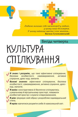 149
ЛЮДИНА СЕРЕД ЛЮДЕЙ
Я знаю і розумію, що таке ефективне спілкування,
безпека особистості, самовираження, активне
слухання, дрес-код, емпатія.
Базові знання: ефективне спілкування, безпека
особистості, самовираження, активне слухання, дрес-
код, емпатія.
Я вмію: конструктивно й безпечно спілкуватись
у реальному й віртуальному просторі, поважати
особистий простір і слухати співрозмовників.
Я дію: формую свій образ і розробляю індивідуальний
стиль.
Я мрію навчитися розуміти себе й навколишній світ.
Людина залишає себе насамперед у людині,
у цьому наше безсмертя.
У цьому найвище щастя і сенс життя...
Василь Сухомлинський
™‘¡˜™–†
—•~‘™ˆ†““¤
Бесіда четверта
 