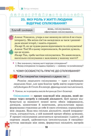 150
Бесіда четверта
25. ЯКУ РОЛЬ У ЖИТТІ ЛЮДИНИ
ВІДІГРАЄ СПІЛКУВАННЯ?
мова, спілкування,
ефективне спілкування.
¯À¹±§Ç ²±âÁµµÁ:
Алана: Уявляєш, учора в нас вимкнули світло й не стало
інтернету. Ми всією сім’єю засиділися за чаєм і розпові-
дали цікаві історії, і навіть страшні.
Назар: О, як це чудово разом відпочивати та спілкуватися!
Алана: Так! Я в цьому переконалася, бо раніше думала,
що це нудно.
Назар: Так, треба частіше спілкуватися. Ти замислилася,
наскільки спілкування є важливим у нашому житті?
• 1. Яке значення у твоєму житті відіграє спілкування?
2. Якому спілкуванню ти надаєш перевагу — «живому» чи онлайновому?
1. ЧОМУ ОСОБИСТІСТЬ ПРАГНЕ ДО СПІЛКУВАННЯ?
# Так говорив/так говорила/а я думаю так
Розкіш людського спілкування — одне з найвищих
людських благ, але цим благом треба вміти користувати-
ся! (Антуан де Сент-Екзюпері, французький письменник).
• Поясни, як ти розумієш вислів Антуана де Сент-Екзюпері.
Спілкування — процес взаємодії між людьми, який ви-
никає через потребу в спільній діяльності. Цей процес від-
бувається за наявності певної мети: обмін інформацією,
досвідом, цінностями й навичками, результатами праці;
формування ставлення до себе й свого оточення; порозуміння
між людьми. Будь-яка спільна діяльність людей координу-
ється, узгоджується, у ній наявний процес обміну думками.
У процесі спілкування досягаються організація і єдність дій
окремих людей, здійснюється інтелектуальна й емоційно-
чуттєва взаємодія між ними, формується спільність настроїв
 