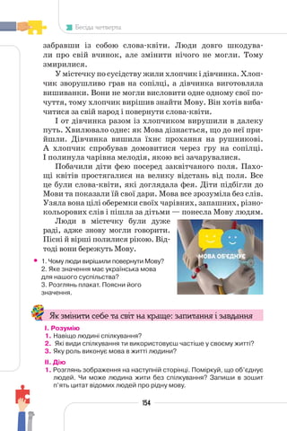 154
Бесіда четверта
забравши із собою слова-квіти. Люди довго шкодува-
ли про свій вчинок, але змінити нічого не могли. Тому
змирилися.
У містечку по сусідству жили хлопчик і дівчинка. Хлоп-
чик зворушливо грав на сопілці, а дівчинка виготовляла
вишиванки. Вони не могли висловити одне одному свої по-
чуття, тому хлопчик вирішив знайти Мову. Він хотів виба-
читися за свій народ і повернути слова-квіти.
І от дівчинка разом із хлопчиком вирушили в далеку
путь. Хвилювало одне: як Мова дізнається, що до неї при-
йшли. Дівчинка вишила їхнє прохання на рушникові.
А хлопчик спробував домовитися через гру на сопілці.
І полинула чарівна мелодія, якою всі зачарувалися.
Побачили діти фею посеред заквітчаного поля. Пахо-
щі квітів простягалися на велику відстань від поля. Все
це були слова-квіти, які доглядала фея. Діти підбігли до
Мови та показали їй свої дари. Мова все зрозуміла без слів.
Узяла вона цілі оберемки своїх чарівних, запашних, різно-
кольорових слів і пішла за дітьми — понесла Мову людям.
Люди в містечку були дуже
раді, адже знову могли говорити.
Пісні й вірші полилися рікою. Від-
тоді вони бережуть Мову.
• 1. Чому люди вирішили повернути Мову?
2. Яке значення має українська мова
для нашого суспільства?
3. Розглянь плакат. Поясни його
значення.
Як змінити себе та світ на краще: запитання і завдання
І. Розумію
1. Навіщо людині спілкування?
2. Які види спілкування ти використовуєш частіше у своєму житті?
3. Яку роль виконує мова в житті людини?
II. Дію
1. Розглянь зображення на наступній сторінці. Поміркуй, що об’єднує
людей. Чи може людина жити без спілкування? Запиши в зошит
п’ять цитат відомих людей про рідну мову.
 