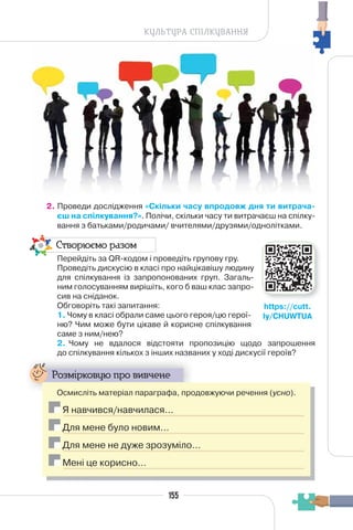 155
КУЛЬТУРА СПІЛКУВАННЯ
2. Проведи дослідження «Скільки часу впродовж дня ти витрача-
єш на спілкування?». Полічи, скільки часу ти витрачаєш на спілку-
вання з батьками/родичами/ вчителями/друзями/однолітками.
Створюємо разом
Перейдіть за QR-кодом і проведіть групову гру.
Проведіть дискусію в класі про найцікавішу людину
для спілкування із запропонованих груп. Загаль-
ним голосуванням вирішіть, кого б ваш клас запро-
сив на сніданок.
Обговоріть такі запитання:
1. Чому в класі обрали саме цього героя/цю герої-
ню? Чим може бути цікаве й корисне спілкування
саме з ним/нею?
2. Чому не вдалося відстояти пропозицію щодо запрошення
до спілкування кількох з інших названих у ході дискусії героїв?
Розмірковую про вивчене
Осмисліть матеріал параграфа, продовжуючи речення (усно).
Я навчився/навчилася…
Для мене було новим…
Для мене не дуже зрозуміло…
Мені це корисно…
https://cutt.
ly/CHUWTUA
 