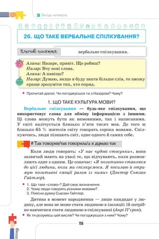 156
Бесіда четверта
26. ЩО ТАКЕ ВЕРБАЛЬНЕ СПІЛКУВАННЯ?
вербальне спілкування.
¯À¹±§Ç ²±âÁµµÁ:
Алана: Назаре, привіт. Що робиш?
Назар: Вчу нові слова.
Алана: А навіщо?
Назар: Думаю, якщо я буду знати більше слів, то зможу
краще зрозуміти тих, хто поряд.
• Прочитай діалог. Чи погоджуєшся ти з Назаром? Чому?
1. ЩО ТАКЕ КУЛЬТУРА МОВИ?
Вербальне спілкування — будь-яке спілкування, що
використовує слова для обміну інформацією з іншими.
Ці слова можуть бути як вимовними, так і написаними.
У світі налічується близько п’яти тисяч мов. До того ж
близько 65 % жителів світу говорять сорока мовами. Спіл-
куючись, люди пізнають світ, одне одного й самих себе.
# Так говорив/так говорила/а я думаю так
Коли люди говорять: «У нас чудові стосунки», вони
зазвичай мають на увазі те, що відчувають, коли розмов-
ляють одне з одним. Це означає: «Я позитивно ставлюся
до цієї людини, коли ми спілкуємося. Я посилаю й отри-
мую позитивні емоції разом із ними» (Доктор Сьюзан
Гайтлер).
• 1. Що таке «слово»? Дай своє визначення.
2. Чому люди говорять різними мовами?
3. Поясни думку Сьюзан Гайтлер.
Дитина в момент народження — лише кандидат у лю-
дину, але вона не може стати людиною в ізоляції: їй потріб-
но навчитися стати людиною в спілкуванні (Анрі П’єрон).
• Як ти розумієш цей вислів? Чи погоджуєшся з ним? Чому?
 