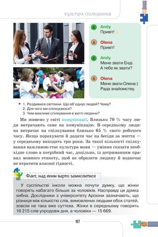 157
КУЛЬТУРА СПІЛКУВАННЯ
Andy
Привіт!
A Оlena
Привіт!
Andy
Мене звати Енді.
А тебе як звати?
A Оlena
Мене звати Олена:)
Рада знайомству.
A
A
• 1. Роздивися світлини. Що об’єднує людей? Чому?
2. Для чого ми спілкуємося?
3. Чим важливе спілкування в житті людини?
Ми живемо у світі комунікації. Близько 70 % часу лю-
ди витрачають саме на комунікацію. В середньому люди-
на витрачає на спілкування близько 65 % свого робочого
часу. Якщо порахувати й додати час на бесіди за життя —
у середньому виходить три роки. За такої кількості спілку-
вання важливою стає культура мови — уміння сказати необ-
хідне слово в потрібний час, доцільно, із дотриманням пра-
вил мовного етикету, щоб не образити людину й водночас
не втратити власної гідності.
У суспільстві інколи можна почути думку, що жінки
говорять набагато більше за чоловіків. Насправді ця думка
хибна. Дослідники з університету Арізони зазначають, що
різниця між кількістю слів, вимовлених людьми обох статей,
зовсім не така вже суттєва. Жінки в середньому говорять
16 215 слів упродовж дня, а чоловіки — 15 669.
Факт, над яким варто замислитися
 