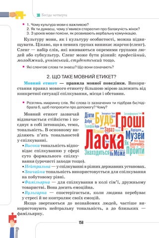 158
Бесіда четверта
• 1. Чому культура мови є важливою?
2. Як ти думаєш, чому з’явився стереотип про балакучість жінок?
3. З уроків мови поясни, як розвивають вербальну комунікацію.
Культуру мови, як і культуру особистості, можна підви-
щувати. Цікаво, що в певних групах виникає жаргон (сленг).
Сленг — набір слів, які вживаються окремими групами лю-
дей або субкультур. Сленг може бути різний: професійний,
молодіжний, учнівський, студентський тощо.
• Які сленгові слова ти знаєш? Що вони означають?
2. ЩО ТАКЕ МОВНИЙ ЕТИКЕТ?
Мовний етикет — правила мовної поведінки. Викори-
стання правил мовного етикету більшою мірою залежить від
конкретної ситуації спілкування, місця і обставин.
• Розглянь хмаринку слів. Які слова із зазначених ти підібрав би/піді-
брала б, щоб попросити про допомогу? Чому?
Мовний етикет зазвичай
відзначається стійкістю і по-
єднує в собі інтонацію, темп,
тональність. В основному ви-
діляють п’ять тональностей
у спілкуванні.
•Висока тональність відпо-
відає спілкуванню у сфері
суто формального спілку-
вання (урочисті заходи тощо).
•Нейтральна—успілкуванніврізнихдержавнихустановах.
•Звичайна тональність використовується для спілкування
на побутовому рівні.
•Фамільярна — для спілкування в колі сім’ї, дружньому
товаристві. Вона досить емоційна.
•Вульгарна — спостерігається, коли людина перебуває
у стресі й не контролює своїх емоцій.
Якщо звертаються до незнайомих людей, частіше ви-
користовують нейтральну тональність, а до близьких —
фамільярну.
 
