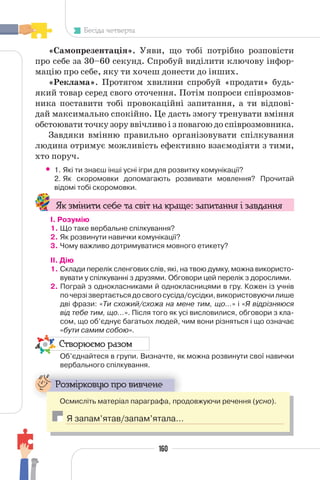 160
Бесіда четверта
«Самопрезентація». Уяви, що тобі потрібно розповісти
про себе за 30–60 секунд. Спробуй виділити ключову інфор-
мацію про себе, яку ти хочеш донести до інших.
«Реклама». Протягом хвилини спробуй «продати» будь-
який товар серед свого оточення. Потім попроси співрозмов-
ника поставити тобі провокаційні запитання, а ти відпові-
дай максимально спокійно. Це дасть змогу тренувати вміння
обстоювати точку зору ввічливо і з повагою до співрозмовника.
Завдяки вмінню правильно організовувати спілкування
людина отримує можливість ефективно взаємодіяти з тими,
хто поруч.
• 1. Які ти знаєш інші усні ігри для розвитку комунікації?
2. Як скоромовки допомагають розвивати мовлення? Прочитай
відомі тобі скоромовки.
Як змінити себе та світ на краще: запитання і завдання
І. Розумію
1. Що таке вербальне спілкування?
2. Як розвинути навички комунікації?
3. Чому важливо дотримуватися мовного етикету?
II. Дію
1. Склади перелік сленгових слів, які, на твою думку, можна використо-
вувати у спілкуванні з друзями. Обговори цей перелік з дорослими.
2. Пограй з однокласниками й однокласницями в гру. Кожен із учнів
почерзізвертаєтьсядосвогосусіда/сусідки,використовуючилише
дві фрази: «Ти схожий/схожа на мене тим, що…» і «Я відрізняюся
від тебе тим, що…». Після того як усі висловилися, обговори з кла-
сом, що об’єднує багатьох людей, чим вони різняться і що означає
«бути самим собою».
Створюємо разом
Об’єднайтеся в групи. Визначте, як можна розвинути свої навички
вербального спілкування.
Розмірковую про вивчене
Осмисліть матеріал параграфа, продовжуючи речення (усно).
Я запам’ятав/запам’ятала…
 