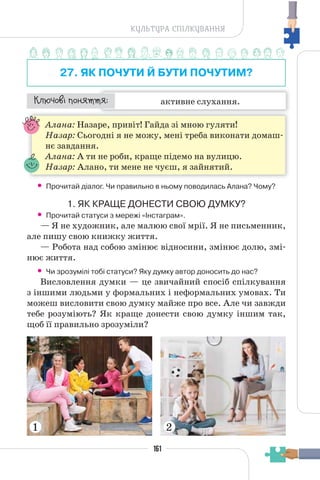 161
КУЛЬТУРА СПІЛКУВАННЯ
27. ЯК ПОЧУТИ Й БУТИ ПОЧУТИМ?
активне слухання.
¯À¹±§Ç ²±âÁµµÁ:
Алана: Назаре, привіт! Гайда зі мною гуляти!
Назар: Сьогодні я не можу, мені треба виконати домаш-
нє завдання.
Алана: А ти не роби, краще підемо на вулицю.
Назар: Алано, ти мене не чуєш, я зайнятий.
• Прочитай діалог. Чи правильно в ньому поводилась Алана? Чому?
1. ЯК КРАЩЕ ДОНЕСТИ СВОЮ ДУМКУ?
• Прочитай статуси з мережі «Інстаграм».
— Я не художник, але малюю свої мрії. Я не письменник,
але пишу свою книжку життя.
— Робота над собою змінює відносини, змінює долю, змі-
нює життя.
• Чи зрозумілі тобі статуси? Яку думку автор доносить до нас?
Висловлення думки — це звичайний спосіб спілкування
з іншими людьми у формальних і неформальних умовах. Ти
можеш висловити свою думку майже про все. Але чи завжди
тебе розуміють? Як краще донести свою думку іншим так,
щоб її правильно зрозуміли?
1 2
 