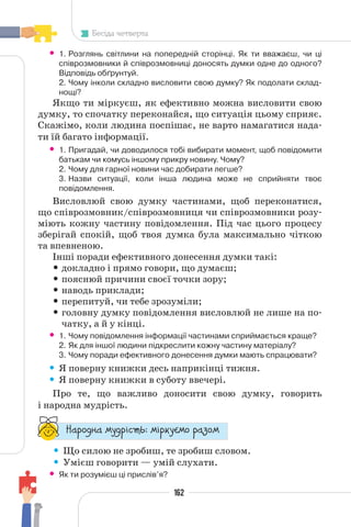 162
Бесіда четверта
• 1. Розглянь світлини на попередній сторінці. Як ти вважаєш, чи ці
співрозмовники й співрозмовниці доносять думки одне до одного?
Відповідь обґрунтуй.
2. Чому інколи складно висловити свою думку? Як подолати склад-
нощі?
Якщо ти міркуєш, як ефективно можна висловити свою
думку, то спочатку переконайся, що ситуація цьому сприяє.
Скажімо, коли людина поспішає, не варто намагатися нада-
ти їй багато інформації.
• 1. Пригадай, чи доводилося тобі вибирати момент, щоб повідомити
батькам чи комусь іншому прикру новину. Чому?
2. Чому для гарної новини час добирати легше?
3. Назви ситуації, коли інша людина може не сприйняти твоє
повідомлення.
Висловлюй свою думку частинами, щоб переконатися,
що співрозмовник/співрозмовниця чи співрозмовники розу-
міють кожну частину повідомлення. Під час цього процесу
зберігай спокій, щоб твоя думка була максимально чіткою
та впевненою.
Інші поради ефективного донесення думки такі:
• докладно і прямо говори, що думаєш;
• пояснюй причини своєї точки зору;
• наводь приклади;
• перепитуй, чи тебе зрозуміли;
• головну думку повідомлення висловлюй не лише на по-
чатку, а й у кінці.
• 1. Чому повідомлення інформації частинами сприймається краще?
2. Як для іншої людини підкреслити кожну частину матеріалу?
3. Чому поради ефективного донесення думки мають спрацювати?
• Я поверну книжки десь наприкінці тижня.
• Я поверну книжки в суботу ввечері.
Про те, що важливо доносити свою думку, говорить
і народна мудрість.
“¥³±¨â¥ °¶¨³Ç´µ¾: °Ç³®¶Å°± ³¥«±°
• Що силою не зробиш, те зробиш словом.
• Умієш говорити — умій слухати.
• Як ти розумієш ці прислів’я?
 