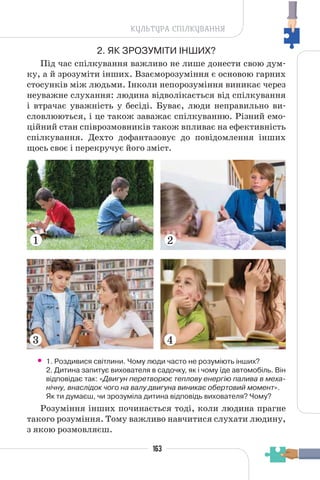 163
КУЛЬТУРА СПІЛКУВАННЯ
2. ЯК ЗРОЗУМІТИ ІНШИХ?
Під час спілкування важливо не лише донести свою дум-
ку, а й зрозуміти інших. Взаєморозуміння є основою гарних
стосунків між людьми. Інколи непорозуміння виникає через
неуважне слухання: людина відволікається від спілкування
і втрачає уважність у бесіді. Буває, люди неправильно ви-
словлюються, і це також заважає спілкуванню. Різний емо-
ційний стан співрозмовників також впливає на ефективність
спілкування. Дехто дофантазовує до повідомлення інших
щось своє і перекручує його зміст.
• 1. Роздивися світлини. Чому люди часто не розуміють інших?
2. Дитина запитує вихователя в садочку, як і чому їде автомобіль. Він
відповідає так: «Двигун перетворює теплову енергію палива в меха-
нічну, внаслідок чого на валу двигуна виникає обертовий момент».
Як ти думаєш, чи зрозуміла дитина відповідь вихователя? Чому?
Розуміння інших починається тоді, коли людина прагне
такого розуміння. Тому важливо навчитися слухати людину,
з якою розмовляєш.
1 2
3 4
 