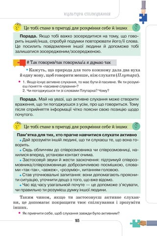 165
КУЛЬТУРА СПІЛКУВАННЯ
Це тобі стане в пригоді для розуміння себе й інших
Порада. Якщо тобі важко зосередитися на тому, що гово-
рить інший/інша, спробуй подумки повторювати його/її слова.
Це посилить повідомлення іншої людини й допоможе тобі
залишатися зосередженим/зосередженою.
# Так говорив/так говорила/а я думаю так
Кажуть, що природа для того кожному дала два вуха
й одну мову, щоб говорити менше, ніж слухати (Плутарх).
• 1. Якщо існує активне слухання, то має бути й пасивне. Як ти розумі-
єш поняття «пасивне слухання»?
2. Чи погоджуєшся ти зі словами Плутарха? Чому?
Порада. Май на увазі, що активне слухання може створити
враження, що ти погоджуєшся з усім, про що говориться. Тому
після сприйняття інформації чітко поясни свою позицію щодо
почутого.
Це тобі стане в пригоді для розуміння себе й інших
Пам’ятка для тих, хто прагне навчитися слухати активно
Дай зрозуміти іншій людині, що ти слухаєш те, що вона го-
ворить.
Сядь обличчям до співрозмовника чи співрозмовниці, на-
хилися вперед, установи контакт очима.
Застосовуй звуки й жести заохочення: підтримуй співроз-
мовника/співрозмовницю доброзичливою посмішкою, слова-
ми «так-так», «авжеж», «розумію», хитанням головою.
Став уточнювальні запитання: вони допомагають проясни-
ти ситуацію, уточнити дещо з того, що вже відомо.
Час від часу узагальнюй почуте — це допоможе з’ясувати,
чи правильно ти розумієш думку іншої людини.
Таким чином, якщо ти застосовуєш активне слухан-
ня, це допомагає покращити твоє спілкування і зрозуміти
інших.
• Як привчити себе, щоб слухання завжди було активним?
 