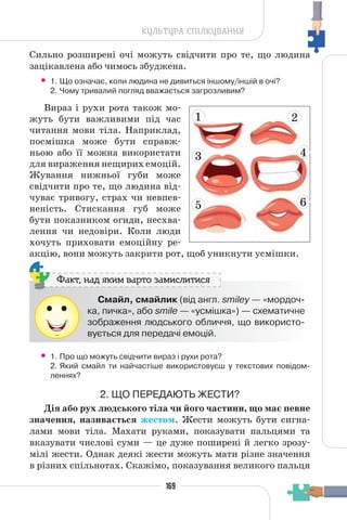169
КУЛЬТУРА СПІЛКУВАННЯ
Сильно розширені очі можуть свідчити про те, що людина
зацікавлена або чимось збуджена.
• 1. Що означає, коли людина не дивиться іншому/іншій в очі?
2. Чому тривалий погляд вважається загрозливим?
Вираз і рухи рота також мо-
жуть бути важливими під час
читання мови тіла. Наприклад,
посмішка може бути справж-
ньою або її можна використати
для вираження нещирих емоцій.
Жування нижньої губи може
свідчити про те, що людина від-
чуває тривогу, страх чи невпев-
неність. Стискання губ може
бути показником огиди, несхва-
лення чи недовіри. Коли люди
хочуть приховати емоційну ре-
акцію, вони можуть закрити рот, щоб уникнути усмішки.
Смайл, смайлик (від англ. smiley — «мордоч-
ка, пичка», або smile — «усмішка») — схематичне
зображення людського обличчя, що використо-
вується для передачі емоцій.
Факт, над яким варто замислитися
• 1. Про що можуть свідчити вираз і рухи рота?
2. Який смайл ти найчастіше використовуєш у текстових повідом-
леннях?
2. ЩО ПЕРЕДАЮТЬ ЖЕСТИ?
Дія або рух людського тіла чи його частини, що має певне
значення, називається жестом. Жести можуть бути сигна-
лами мови тіла. Махати руками, показувати пальцями та
вказувати числові суми — це дуже поширені й легко зрозу-
мілі жести. Однак деякі жести можуть мати різне значення
в різних спільнотах. Скажімо, показування великого пальця
1
3
5
2
4
6
 