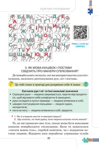 171
КУЛЬТУРА СПІЛКУВАННЯ
3. ЯК МОВА КІНЦІВОК І ПОСТАВИ
СВІДЧИТЬ ПРО МАНЕРИ СПІЛКУВАННЯ?
Доневербальнихсигналів,якімивикористовуємодляспіл-
кування, належить розташування рук, ніг і постави.
Це тобі стане в пригоді для розуміння себе й інших
Сигнали рук і ніг та їхні можливі значення
• Схрещені руки — людина закривається, прагне відгородити-
ся, щоб відчувати себе комфортно й захищено;
• руки складені в купол піраміди — людина впевнена в собі;
• швидке постукування пальцями — людині нудно,
нетерпляче;
• нога на ногу — людина впевнена в собі, відкрита.
• 1. Які зі згаданих жестів ти використовуєш?
2. Що означає, на твою думку, коли людина колупає ногою землю?
Те, як ми тримаємо своє тіло, також може бути важливою
ознакою невербального спілкування. Коли ти намагаєшся
«читати мовою тіла», спробуй помітити, чи є відкритою по-
става людини. Відкрита поза передбачає утримання тулуба
https://cutt.ly/
zOVFtZv
 