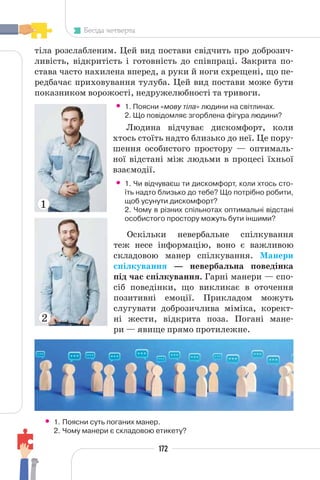 172
Бесіда четверта
тіла розслабленим. Цей вид постави свідчить про доброзич-
ливість, відкритість і готовність до співпраці. Закрита по-
става часто нахилена вперед, а руки й ноги схрещені, що пе-
редбачає приховування тулуба. Цей вид постави може бути
показником ворожості, недружелюбності та тривоги.
• 1. Поясни «мову тіла» людини на світлинах.
2. Що повідомляє згорблена фігура людини?
Людина відчуває дискомфорт, коли
хтось стоїть надто близько до неї. Це пору-
шення особистого простору — оптималь-
ної відстані між людьми в процесі їхньої
взаємодії.
• 1. Чи відчуваєш ти дискомфорт, коли хтось сто-
їть надто близько до тебе? Що потрібно робити,
щоб усунути дискомфорт?
2. Чому в різних спільнотах оптимальні відстані
особистого простору можуть бути іншими?
Оскільки невербальне спілкування
теж несе інформацію, воно є важливою
складовою манер спілкування. Манери
спілкування — невербальна поведінка
під час спілкування. Гарні манери — спо-
сіб поведінки, що викликає в оточення
позитивні емоції. Прикладом можуть
слугувати доброзичлива міміка, корект-
ні жести, відкрита поза. Погані мане-
ри — явище прямо протилежне.
• 1. Поясни суть поганих манер.
2. Чому манери є складовою етикету?
1
2
 