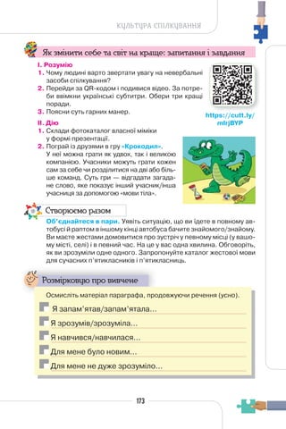 173
КУЛЬТУРА СПІЛКУВАННЯ
Як змінити себе та світ на краще: запитання і завдання
І. Розумію
1. Чому людині варто звертати увагу на невербальні
засоби спілкування?
2. Перейди за QR-кодом і подивися відео. За потре-
би ввімкни українські субтитри. Обери три кращі
поради.
3. Поясни суть гарних манер.
II. Дію
1. Склади фотокаталог власної міміки
у формі презентації.
2. Пограй із друзями в гру «Крокодил».
У неї можна грати як удвох, так і великою
компанією. Учасники можуть грати кожен
сам за себе чи розділитися на дві або біль-
ше команд. Суть гри — відгадати загада-
не слово, яке показує інший учасник/інша
учасниця за допомогою «мови тіла».
Створюємо разом
Об’єднайтеся в пари. Уявіть ситуацію, що ви їдете в повному ав-
тобусі й раптом в іншому кінці автобуса бачите знайомого/знайому.
Ви маєте жестами домовитися про зустріч у певному місці (у вашо-
му місті, селі) і в певний час. На це у вас одна хвилина. Обговоріть,
як ви зрозуміли одне одного. Запропонуйте каталог жестової мови
для сучасних п’ятикласників і п’ятикласниць.
Розмірковую про вивчене
Осмисліть матеріал параграфа, продовжуючи речення (усно).
Я запам’ятав/запам’ятала…
Я зрозумів/зрозуміла…
Я навчився/навчилася…
Для мене було новим…
Для мене не дуже зрозуміло…
https://cutt.ly/
mIrjBYP
 