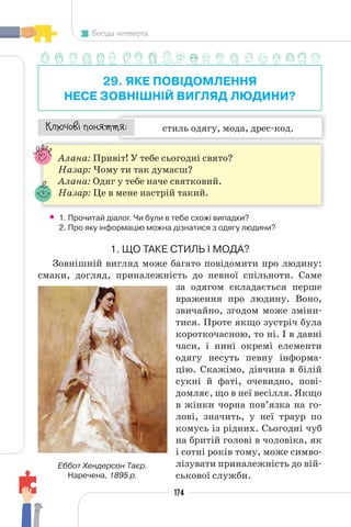 174
Бесіда четверта
29. ЯКЕ ПОВІДОМЛЕННЯ
НЕСЕ ЗОВНІШНІЙ ВИГЛЯД ЛЮДИНИ?
стиль одягу, мода, дрес-код.
¯À¹±§Ç ²±âÁµµÁ:
Алана: Привіт! У тебе сьогодні свято?
Назар: Чому ти так думаєш?
Алана: Одяг у тебе наче святковий.
Назар: Це в мене настрій такий.
• 1. Прочитай діалог. Чи були в тебе схожі випадки?
2. Про яку інформацію можна дізнатися з одягу людини?
1. ЩО ТАКЕ СТИЛЬ І МОДА?
Зовнішній вигляд може багато повідомити про людину:
смаки, догляд, приналежність до певної спільноти. Саме
за одягом складається перше
враження про людину. Воно,
звичайно, згодом може зміни-
тися. Проте якщо зустріч була
короткочасною, то ні. І в давні
часи, і нині окремі елементи
одягу несуть певну інформа-
цію. Скажімо, дівчина в білій
сукні й фаті, очевидно, пові-
домляє, що в неї весілля. Якщо
в жінки чорна пов’язка на го-
лові, значить, у неї траур по
комусь із рідних. Сьогодні чуб
на бритій голові в чоловіка, як
і сотні років тому, може симво-
лізувати приналежність до вій-
ськової служби.
Еббот Хендерсон Таєр.
Наречена, 1895 р.
 