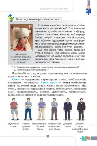 175
КУЛЬТУРА СПІЛКУВАННЯ
У деяких сучасних ісламських спіль-
нотах жінки носять хіджаб. Головне при-
значення хіджаба — приховати фігуру,
обриси тіла жінки. Хоча хіджаб перед-
бачає покриття всього тіла й голови,
крім обличчя і долоней (саме така фор-
маєобов’язковою),нерідкомусульман-
ки закривають навіть обличчя і долоні.
Ще сто років тому схожа традиція
була в Україні. Тоді заміжні жінки мали
носити одяг, що ховає волосся. «Світити
волоссям» для заміжньої жінки вважа-
лося непристойним.
Факт, над яким варто замислитися
Молодиця
з Полісся в намітці
(поштова марка
України)
• 1. Чому перше враження про людину складається за одягом?
2. Які ти знаєш «сигнали одягу»?
Зовнішній вигляд людини характеризують за допомогою
понять «стиль» і «мода».
Стиль — сукупність характерних ознак, особливостей,
властивих чому-небудь. Стиль одягу — певна особливість
одягу на основі ряду ознак. Стиль може враховувати вік,
стать, професію, соціальний статус, субкультуру, особистий
смак, національність, релігію, доречність, функціональ-
ність, спосіб життя та індивідуальні смаки.
Вуличний
стиль
Повсяк-
денний
стиль
Елегантний
повсякден-
ний стиль
Діловий
стиль
Діловий
стиль
для особливих
подій
Повсякденно-
діловий
стиль
 
