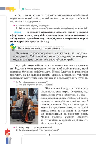 176
Бесіда четверта
У світі моди стиль є способом вираження особистості
через естетичний вибір, такий як одяг, аксесуари, зачіска й
те, як вони поєднуються.
• 1. Який стиль одягу у школярів?
2. Які, на твою думку, мають бути головні критерії одягу у школярів?
Мода — нетривале панування певного смаку в певній
сфері життя чи культурі. У вужчому сенсі модою називають
зміну форм і зразків одягу, що відбувається протягом порів-
няно коротких проміжків часу.
Вживання словосполучення «вдягатися за модою»
походить із XVII століття, коли французька придворна
мода стала зразком для всіх європейських країн.
Факт, над яким варто замислитися
Індустрія моди займається панівними стилями сьогоден-
ня. Будинки моди проводять покази, щоб виділити одяг, який
виражає бачення майбутнього. Модні блогери й редактори
реагують на це бачення своїми ідеями, а роздрібні торговці
використовують таку інформацію для продажу одягу публіці.
• 1. Яку річ називають модною?
2. Яка різниця між стилем і модою?
Між стилем і модою є певна спо-
рідненість. Але варто розуміти, що
стиль може бути особистим, а мода —
лише колективною. Особистий стиль
належить окремій людині як засіб
самовираження. Те, як люди одяга-
ються і виражають себе, — це їхній
стиль. Мода ж пов’язана зі світови-
ми тенденціями та бізнесом моди.
Модна людина уважно стежить
за останніми тенденціями й носить
відповідний одяг.
• 1. Чому кажуть, що мода мінлива?
2. Чи завжди модний одяг пасує людині?
 