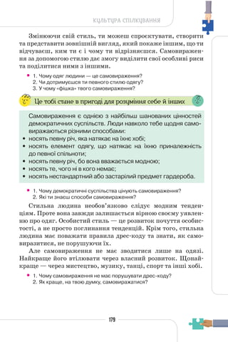 179
КУЛЬТУРА СПІЛКУВАННЯ
Змінюючи свій стиль, ти можеш спроєктувати, створити
та представити зовнішній вигляд, який покаже іншим, що ти
відчуваєш, ким ти є і чому ти відрізняєшся. Самовиражен-
ня за допомогою стилю дає змогу виділити свої особливі риси
та поділитися ними з іншими.
• 1. Чому одяг людини — це самовираження?
2. Чи дотримуєшся ти певного стилю одягу?
3. У чому «фішка» твого самовираження?
Це тобі стане в пригоді для розуміння себе й інших
Самовираження є однією з найбільш шанованих цінностей
демократичних суспільств. Люди навколо тебе щодня само-
виражаються різними способами:
• носять певну річ, яка натякає на їхнє хобі;
• носять елемент одягу, що натякає на їхню приналежність
до певної спільноти;
• носять певну річ, бо вона вважається модною;
• носять те, чого ні в кого немає;
• носять нестандартний або застарілий предмет гардероба.
• 1. Чому демократичні суспільства цінують самовираження?
2. Які ти знаєш способи самовираження?
Стильна людина необов’язково слідує модним тенден-
ціям. Проте вона завжди залишається вірною своєму уявлен-
ню про одяг. Особистий стиль — це розвиток почуття особис-
тості, а не просто поглинання тенденцій. Крім того, стильна
людина має поважати правила дрес-коду та знати, як само-
виразитися, не порушуючи їх.
Але самовираження не має зводитися лише на одязі.
Найкраще його втілювати через власний розвиток. Щонай-
краще — через мистецтво, музику, танці, спорт та інші хобі.
• 1. Чому самовираження не має порушувати дрес-коду?
2. Як краще, на твою думку, самовиражатися?
 