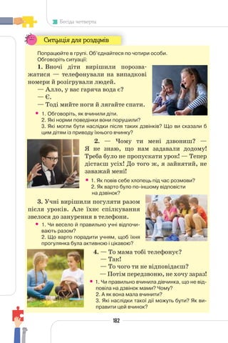 182
Бесіда четверта
Ситуація для роздумів
Попрацюйте в групі. Об’єднайтеся по чотири особи.
Обговоріть ситуації:
1. Вночі діти вирішили порозва-
жатися — телефонували на випадкові
номери й розігрували людей.
— Алло, у вас гаряча вода є?
— Є.
— Тоді мийте ноги й лягайте спати.
• 1. Обговоріть, як вчинили діти.
2. Які норми поведінки вони порушили?
3. Які могли бути наслідки після таких дзвінків? Що ви сказали б
цим дітям із приводу їхнього вчинку?
2. — Чому ти мені дзвониш? —
Я не знаю, що нам задавали додому!
Треба було не пропускати урок! — Тепер
дістаєш усіх! До того ж, я зайнятий, не
заважай мені!
• 1. Як повів себе хлопець під час розмови?
2. Як варто було по-іншому відповісти
на дзвінок?
3. Учні вирішили погуляти разом
після уроків. Але їхнє спілкування
звелося до занурення в телефони.
• 1. Чи весело й правильно учні відпочи-
вають разом?
2. Що варто порадити учням, щоб їхня
прогулянка була активною і цікавою?
4. — То мама тобі телефонує?
— Так!
— То чого ти не відповідаєш?
— Потім передзвоню, не хочу зараз!
• 1. Чи правильно вчинила дівчинка, що не від-
повіла на дзвінок мами? Чому?
2. А як вона мала вчинити?
3. Які наслідки такої дії можуть бути? Як ви-
правити цей вчинок?
 