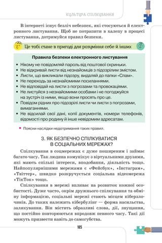 185
КУЛЬТУРА СПІЛКУВАННЯ
В інтернеті існує безліч небезпек, які стосуються й елект-
ронного листування. Щоб не потрапити в халепу в процесі
листування, дотримуйся правил безпеки.
Це тобі стане в пригоді для розуміння себе й інших
Правила безпеки електронного листування
• Нікому не повідомляй пароль від поштової скриньки.
• Не відкривай листи від незнайомців з підозрілим змістом.
• Листи, що викликали підозру, видаляй до папки «Спам».
• Не переходь за незнайомими посиланнями.
• Не відповідай на листи з погрозами та провокаціями.
• Не листуйся з незнайомими особами і не погоджуйся
на зустріч із ними, якщо вони просять про це.
• Повідом рідних про підозрілі листи чи листи з погрозами,
вимаганнями.
• Не відсилай свої дані, копії документів, номери телефонів,
відомості про родину й інше невідомим адресатам.
• Поясни наслідки недотримання таких правил.
3. ЯК БЕЗПЕЧНО СПІЛКУВАТИСЯ
В СОЦІАЛЬНИХ МЕРЕЖАХ?
Спілкування в соцмережах є дуже поширеним і займає
багато часу. Так людина комунікує з віртуальними друзями,
які мають спільні інтереси, вподобання, діяльність тощо.
Найпопулярнішими мережами є «Фейсбук», «Інстаграм»,
«Твіттер», швидко розкручується соціальна відеомережа
«ТікТок» тощо.
Спілкування в мережі впливає на розвиток кожної осо-
бистості. Дуже часто, окрім дружнього спілкування та обмі-
ну інформацією, соціальні мережі стають місцем кіберзло-
чинів. До таких належить кібербулінг — форма насильства,
залякування. Він містить образливі слова, дії, знущання,
що постійно повторюються впродовж певного часу. Такі дії
можуть призвести навіть до самогубства.
 