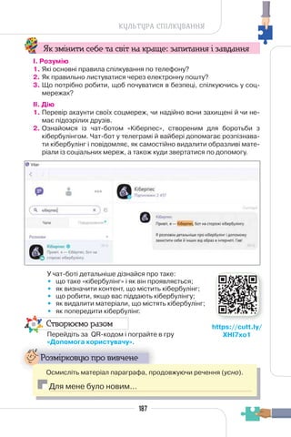 187
КУЛЬТУРА СПІЛКУВАННЯ
Як змінити себе та світ на краще: запитання і завдання
І. Розумію
1. Які основні правила спілкування по телефону?
2. Як правильно листуватися через електронну пошту?
3. Що потрібно робити, щоб почуватися в безпеці, спілкуючись у соц-
мережах?
II. Дію
1. Перевір акаунти своїх соцмереж, чи надійно вони захищені й чи не-
має підозрілих друзів.
2. Ознайомся із чат-ботом «Кіберпес», створеним для боротьби з
кібербулінгом. Чат-бот у телеграмі й вайбері допомагає розпізнава-
ти кібербулінг і повідомляє, як самостійно видалити образливі мате-
ріали із соціальних мереж, а також куди звертатися по допомогу.
У чат-боті детальніше дізнайся про таке:
• що таке «кібербулінг» і як він проявляється;
• як визначити контент, що містить кібербулінг;
• що робити, якщо вас піддають кібербулінгу;
• як видалити матеріали, що містять кібербулінг;
• як попередити кібербулінг.
Створюємо разом
Перейдіть за QR-кодом і пограйте в гру
«Допомога користувачу».
Д р у у
Розмірковую про вивчене
Осмисліть матеріал параграфа, продовжуючи речення (усно).
Для мене було новим…
https://cutt.ly/
XHI7xo1
 