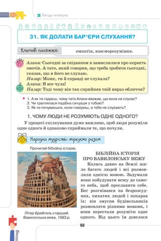 188
Бесіда четверта
31. ЯК ДОЛАТИ БАР’ЄРИ СЛУХАННЯ?
емпатія, взаєморозуміння.
¯À¹±§Ç ²±âÁµµÁ:
Алана: Сьогодні за сніданком я замислилася про користь
овочів. А тато, який говорив, що треба зробити сьогодні,
сказав, що я його не слухаю.
Назар: Може, ти й справді не слухала?
Алана: Я все чула!
Назар: Тоді чому він так сприйняв твій вираз обличчя?
• 1. А як ти гадаєш, чому тато Алани вважав, що вона не слухає?
2. Чи траплялася подібна ситуація з тобою?
3. Як ти почуваєшся, коли говориш, а тебе не слухають?
1. ЧОМУ ЛЮДИ НЕ РОЗУМІЮТЬ ОДНЕ ОДНОГО?
У процесі спілкування дуже важливо, щоб люди розуміли
одне одного й однаково сприймали те, що почули.
“¥³±¨â¥ °¶¨³Ç´µ¾: °Ç³®¶Å°± ³¥«±°
Прочитай біблійну історію.
БІБЛІЙНА ІСТОРІЯ
ПРО ВАВИЛОНСЬКУ ВЕЖУ
Колись давно на Землі жи-
ло багато людей і всі розмов-
ляли однією мовою. Задумали
вони побудувати вежу до само-
го неба, щоб прославити себе.
Бог розгнівався на безрозсуд-
них, пихатих людей і покарав
їх: він змусив будівельників
розмовляти різними мовами, і
вони перестали розуміти одне
одного. Від цього їм довелося
Пітер Брейгель старший.
Вавилонська вежа, 1563 р.
 