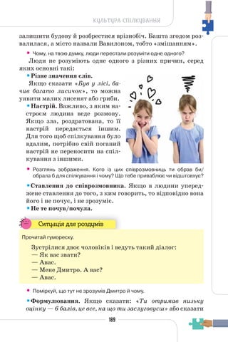 189
КУЛЬТУРА СПІЛКУВАННЯ
залишити будову й розбрестися врізнобіч. Башта згодом роз-
валилася, а місто назвали Вавилоном, тобто «змішанням».
• Чому, на твою думку, люди перестали розуміти одне одного?
Люди не розуміють одне одного з різних причин, серед
яких основні такі:
•Різне значення слів.
Якщо сказати «Був у лісі, ба-
чив багато лисичок», то можна
уявити малих лисенят або гриби.
•Настрій. Важливо, з яким на-
строєм людина веде розмову.
Якщо зла, роздратована, то її
настрій передається іншим.
Для того щоб спілкування було
вдалим, потрібно свій поганий
настрій не переносити на спіл-
кування з іншими.
• Розглянь зображення. Кого із цих співрозмовниць ти обрав би/
обрала б для спілкування і чому? Що тебе приваблює чи відштовхує?
•Ставлення до співрозмовника. Якщо в людини уперед-
жене ставлення до того, з ким говорить, то відповідно вона
його і не почує, і не зрозуміє.
•Не те почув/почула.
Ситуація для роздумів
Прочитай гумореску.
Зустрілися двоє чоловіків і ведуть такий діалог:
— Як вас звати?
— Авас.
— Мене Дмитро. А вас?
— Авас.
• Поміркуй, що тут не зрозумів Дмитро й чому.
•Формулювання. Якщо сказати: «Ти отримав низьку
оцінку — 6 балів, це все, на що ти заслуговуєш» або сказати
 