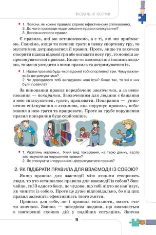 19
МОРАЛЬНІ НОРМИ
• 1. Поясни, як кожне правило сприяє ефективному спілкуванню.
2. До чого призведе недотримання правил спілкування?
3. Доповни список правил.
Є правила, які ми встановлюємо, а є ті, які ми приймає-
мо. Скажімо, якщо ти почнеш грати в певну спортивну гру, то
муситимеш дотримуватися її правил. Проте, якщо ти захочеш
створити підвид відомої гри або вигадати нову гру, то можеш за-
пропонувати свої правила. Якщо ти взаємодієш з іншими людь-
ми, то маєш узгодити з ними правила та дотримуватися їх.
• 1. Назви правила будь-якої відомої тобі спортивної гри. Чому важли-
во їх дотримуватися?
2. Чи доводилося тобі вигадувати нові ігри? Якщо так, то які в них
були правила?
За виконання правил передбачено заохочення, а за неви-
конання — покарання. Заохоченням для людини є бажання
з нею спілкуватися, грати, працювати. Покарання — уник-
нення спілкування з людиною, яка порушує правила, неба-
жання з нею грати та працювати. Проте за грубе порушення
правил покарання буде серйозніше.
• 1. Розглянь малюнки. Який вид покарання, на твою думку, варто
застосувати за порушення правил?
2. Як спонукати «порушників» дотримуватися правил?
2. ЯК ПІДІБРАТИ ПРАВИЛА ДЛЯ ВЗАЄМОДІЇ ІЗ СОБОЮ?
Якщо правила для взаємодії між людьми створюють
люди, то хто встановлює правила для взаємодії із собою? Зви-
чайно, ти! З одного боку, це чудово, що тобі ніхто не нав’язує,
як чинити із собою. Проте це дуже відповідально, бо від цих
правил залежить ефективність твого життя.
Правила для себе, як і правила спільноти, мають ста-
ти звичкою. Звичка — поведінка людини, що виявляється
в повторенні схожих дій у подібних ситуаціях. Звичка
 
