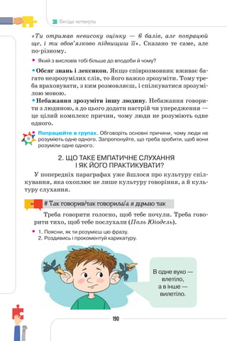 190
Бесіда четверта
«Ти отримав невисоку оцінку — 6 балів, але попрацюй
ще, і ти обов’язково підвищиш її». Сказано те саме, але
по-різному.
• Який з висловів тобі більше до вподоби й чому?
•Обсяг знань і лексикон. Якщо співрозмовник вживає ба-
гато незрозумілих слів, то його важко зрозуміти. Тому тре-
ба враховувати, з ким розмовляєш, і спілкуватися зрозумі-
лою мовою.
•Небажання зрозуміти іншу людину. Небажання говори-
ти з людиною, а до цього додати настрій чи упередження —
це цілий комплекс причин, чому люди не розуміють одне
одного.
• Попрацюйте в групах. Обговоріть основні причини, чому люди не
розуміють одне одного. Запропонуйте, що треба зробити, щоб вони
розуміли одне одного.
2. ЩО ТАКЕ ЕМПАТИЧНЕ СЛУХАННЯ
І ЯК ЙОГО ПРАКТИКУВАТИ?
У попередніх параграфах уже йшлося про культуру спіл-
кування, яка охоплює не лише культуру говоріння, а й куль-
туру слухання.
# Так говорив/так говорила/а я думаю так
Треба говорити голосно, щоб тебе почули. Треба гово-
рити тихо, щоб тебе послухали (Поль Юіодель).
• 1. Поясни, як ти розумієш цю фразу.
2. Роздивись і прокоментуй карикатуру.
В одне вухо —
влетіло,
а в інше —
вилетіло.
 