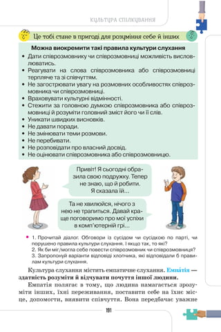 191
КУЛЬТУРА СПІЛКУВАННЯ
Це тобі стане в пригоді для розуміння себе й інших
Можна виокремити такі правила культури слухання
• Дати співрозмовнику чи співрозмовниці можливість вислов-
люватись.
• Реагувати на слова співрозмовника або співрозмовниці
терпляче та зі співчуттям.
• Не загострювати увагу на розмовних особливостях співроз-
мовника чи співрозмовниці.
• Враховувати культурні відмінності.
• Стежити за головною думкою співрозмовника або співроз-
мовниці й розуміти головний зміст його чи її слів.
• Уникати швидких висновків.
• Не давати поради.
• Не змінювати теми розмови.
• Не перебивати.
• Не розповідати про власний досвід.
• Не оцінювати співрозмовника або співрозмовницю.
Привіт! Я сьогодні обра-
зила свою подружку. Тепер
не знаю, що й робити.
Я сказала їй...
Та не хвилюйся, нічого з
нею не трапиться. Давай кра-
ще поговоримо про мої успіхи
в комп’ютерній грі...
• 1. Прочитай діалог. Обговори із сусідом чи сусідкою по парті, чи
порушено правила культури слухання. І якщо так, то які?
2. Як би міг/могла себе повести співрозмовник чи співрозмовниця?
3. Запропонуй варіанти відповіді хлопчика, які відповідали б прави-
лам культури слухання.
Культура слухання містить емпатичне слухання. Емпàтія —
здатність розуміти й відчувати почуття іншої людини.
Емпатія полягає в тому, що людина намагається зрозу-
міти інших, їхні переживання, поставити себе на їхнє міс-
це, допомогти, виявити співчуття. Вона передбачає уважне
 