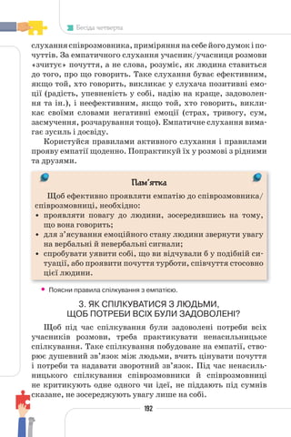 192
Бесіда четверта
слуханняспіврозмовника,приміряннянасебейогодумокіпо-
чуттів. За емпатичного слухання учасник/учасниця розмови
«зчитує» почуття, а не слова, розуміє, як людина ставиться
до того, про що говорить. Таке слухання буває ефективним,
якщо той, хто говорить, викликає у слухача позитивні емо-
ції (радість, упевненість у собі, надію на краще, задоволен-
ня та ін.), і неефективним, якщо той, хто говорить, викли-
кає своїми словами негативні емоції (страх, тривогу, сум,
засмучення, розчарування тощо). Емпатичне слухання вима-
гає зусиль і досвіду.
Користуйся правилами активного слухання і правилами
прояву емпатії щоденно. Попрактикуй їх у розмові з рідними
та друзями.
Пам’ятка
Щоб ефективно проявляти емпатію до співрозмовника/
співрозмовниці, необхідно:
• проявляти повагу до людини, зосередившись на тому,
що вона говорить;
• для з’ясування емоційного стану людини звернути увагу
на вербальні й невербальні сигнали;
• спробувати уявити собі, що ви відчували б у подібній си-
туації, або проявити почуття турботи, співчуття стосовно
цієї людини.
• Поясни правила спілкування з емпатією.
3. ЯК СПІЛКУВАТИСЯ З ЛЮДЬМИ,
ЩОБ ПОТРЕБИ ВСІХ БУЛИ ЗАДОВОЛЕНІ?
Щоб під час спілкування були задоволені потреби всіх
учасників розмови, треба практикувати ненасильницьке
спілкування. Таке спілкування побудоване на емпатії, ство-
рює душевний зв’язок між людьми, вчить цінувати почуття
і потреби та надавати зворотний зв’язок. Під час ненасиль-
ницького спілкування співрозмовники й співрозмовниці
не критикують одне одного чи ідеї, не піддають під сумнів
сказане, не зосереджують увагу лише на собі.
 