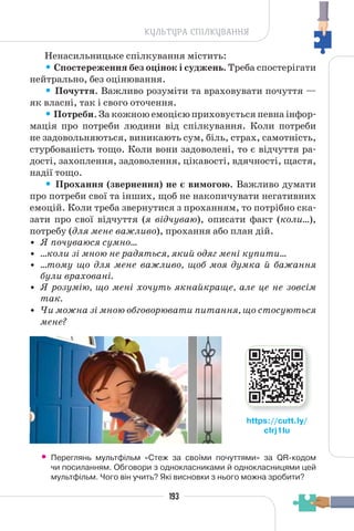 193
КУЛЬТУРА СПІЛКУВАННЯ
Ненасильницьке спілкування містить:
• Спостереження без оцінок і суджень. Треба спостерігати
нейтрально, без оцінювання.
• Почуття. Важливо розуміти та враховувати почуття —
як власні, так і свого оточення.
• Потреби. За кожною емоцією приховується певна інфор-
мація про потреби людини від спілкування. Коли потреби
не задовольняються, виникають сум, біль, страх, самотність,
стурбованість тощо. Коли вони задоволені, то є відчуття ра-
дості, захоплення, задоволення, цікавості, вдячності, щастя,
надії тощо.
• Прохання (звернення) не є вимогою. Важливо думати
про потреби свої та інших, щоб не накопичувати негативних
емоцій. Коли треба звернутися з проханням, то потрібно ска-
зати про свої відчуття (я відчуваю), описати факт (коли…),
потребу (для мене важливо), прохання або план дій.
• Я почуваюся сумно…
• …коли зі мною не радяться, який одяг мені купити…
• …тому що для мене важливо, щоб моя думка й бажання
були враховані.
• Я розумію, що мені хочуть якнайкраще, але це не зовсім
так.
• Чи можна зі мною обговорювати питання, що стосуються
мене?
• Переглянь мультфільм «Стеж за своїми почуттями» за QR-кодом
чи посиланням. Обговори з однокласниками й однокласницями цей
мультфільм. Чого він учить? Які висновки з нього можна зробити?
https://cutt.ly/
cIrj1Iu
 