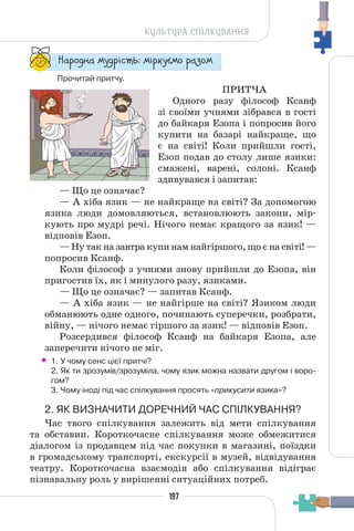 197
КУЛЬТУРА СПІЛКУВАННЯ
“¥³±¨â¥ °¶¨³Ç´µ¾: °Ç³®¶Å°± ³¥«±°
Прочитай притчу.
ПРИТЧА
Одного разу філософ Ксанф
зі своїми учнями зібрався в гості
до байкаря Езопа і попросив його
купити на базарі найкраще, що
є на світі! Коли прийшли гості,
Езоп подав до столу лише язики:
смажені, варені, солоні. Ксанф
здивувався і запитав:
— Що це означає?
— А хіба язик — не найкраще на світі? За допомогою
язика люди домовляються, встановлюють закони, мір-
кують про мудрі речі. Нічого немає кращого за язик! —
відповів Езоп.
— Ну так на завтра купи нам найгіршого, що є на світі! —
попросив Ксанф.
Коли філософ з учнями знову прийшли до Езопа, він
пригостив їх, як і минулого разу, язиками.
— Що це означає? — запитав Ксанф.
— А хіба язик — не найгірше на світі? Язиком люди
обманюють одне одного, починають суперечки, розбрати,
війну, — нічого немає гіршого за язик! — відповів Езоп.
Розсердився філософ Ксанф на байкаря Езопа, але
заперечити нічого не міг.
• 1. У чому сенс цієї притчі?
2. Як ти зрозумів/зрозуміла, чому язик можна назвати другом і воро-
гом?
3. Чому іноді під час спілкування просять «прикусити язика»?
2. ЯК ВИЗНАЧИТИ ДОРЕЧНИЙ ЧАС СПІЛКУВАННЯ?
Час твого спілкування залежить від мети спілкування
та обставин. Короткочасне спілкування може обмежитися
діалогом із продавцем під час покупки в магазині, поїздки
в громадському транспорті, екскурсії в музей, відвідування
театру. Короткочасна взаємодія або спілкування відіграє
пізнавальну роль у вирішенні ситуаційних потреб.
 