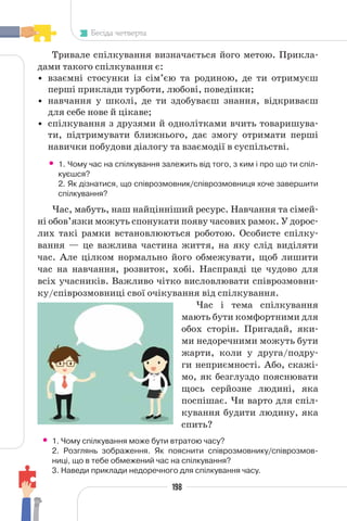 198
Бесіда четверта
Тривале спілкування визначається його метою. Прикла-
дами такого спілкування є:
• взаємні стосунки із сім’єю та родиною, де ти отримуєш
перші приклади турботи, любові, поведінки;
• навчання у школі, де ти здобуваєш знання, відкриваєш
для себе нове й цікаве;
• спілкування з друзями й однолітками вчить товаришува-
ти, підтримувати ближнього, дає змогу отримати перші
навички побудови діалогу та взаємодії в суспільстві.
• 1. Чому час на спілкування залежить від того, з ким і про що ти спіл-
куєшся?
2. Як дізнатися, що співрозмовник/співрозмовниця хоче завершити
спілкування?
Час, мабуть, наш найцінніший ресурс. Навчання та сімей-
ні обов’язки можуть спонукати появу часових рамок. У дорос-
лих такі рамки встановлюються роботою. Особисте спілку-
вання — це важлива частина життя, на яку слід виділяти
час. Але цілком нормально його обмежувати, щоб лишити
час на навчання, розвиток, хобі. Насправді це чудово для
всіх учасників. Важливо чітко висловлювати співрозмовни-
ку/співрозмовниці свої очікування від спілкування.
Час і тема спілкування
мають бути комфортними для
обох сторін. Пригадай, яки-
ми недоречними можуть бути
жарти, коли у друга/подру-
ги неприємності. Або, скажі-
мо, як безглуздо пояснювати
щось серйозне людині, яка
поспішає. Чи варто для спіл-
кування будити людину, яка
спить?
• 1. Чому спілкування може бути втратою часу?
2. Розглянь зображення. Як пояснити співрозмовнику/співрозмов-
ниці, що в тебе обмежений час на спілкування?
3. Наведи приклади недоречного для спілкування часу.
 