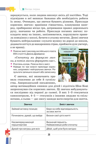 20
Бесіда перша
зароджується, коли людина виконує якісь дії постійно. Тоді
підсвідомо в неї виникає бажання або необхідність робити
їх знову. Очевидно, що звички бувають різними. Приклади
корисних звичок: вранішня гімнастика, планування напе-
ред, прибирання місця гри, дотримання правил дорожнього
руху, навчання чи роботи. Приклади поганих звичок: по-
кладати вину на інших, запізнюватися, порушувати прави-
ла поведінки у школі, бачити в усьому негатив. Деякі звички
бувають нейтральними: слухати музику по дорозі до школи,
додавати кетчуп до макаронних страв, приймати душ увечері,
а не вранці.
• Поясни зміст вислову англійського поета
XVII століття Джона Драйдена:
«Спочатку ми формуємо звич-
ки, а потім звички формують нас».
• Розглянь колаж. Поясни його зміст.
• Наведи по три власні приклади корис-
них, шкідливих і нейтральних звичок. Ре-
зультати запиши в зошиті або записнику.
Є звички, які визначають пра-
вила ставлення до себе й суспіль-
ства. Американський письменник,
автор мотиваційних книжок для дітей і підлітків Шон Кові
запропонував сім корисних звичок. Ці звички вибудовують-
ся послідовно від першої до сьомої. З них 1–3 стосуються
самоконтролю, 4–5 — стосунків з іншими людьми та спіль-
нотами, а сьома — дає змогу завжди мати енергію для життя.
Звичка Зміст звички
Займай активну позицію Бери на себе відповідальність
за своє життя
Починаючи, думай, що вийде Визнач свої цілі в житті
Насамперед виконуй
першочергове
Визначай першість.
Найважливіше роби спочатку
Думай про виграш для всіх Дбай, щоб усім було вигідно
Кажеш, що це
неважко?
Звикнеш —
буде легко!
 