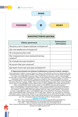204
Бесіда четверта
Рівень досягнень
Самооцінка-
піктограма
Яку роль у житті людини відіграє спілкування?
Що таке вербальне спілкування?
Як спілкуватися без слів?
Яке повідомлення несе зовнішній вигляд
людини?
Як спілкуватися дистанційно?
Як долати бар’єри слухання?
Що варто знати про культуру спілкування?
ЗНАЮ
РОЗУМІЮ МОЖУ
ВИКОРИСТОВУЮ ДОСВІД
Я
У підручнику використані візуальні зображення з вільних інтернет-джерел:
Скульптура Арете в Ефесі, сучасна Туреччина: https://cutt.ly/SIhszIN; сторінка з «Повчання Володи-
мира Мономаха»: https://cutt.ly/mIhsWqh; сканер відбитків пальців:https://cutt.ly/iIhsAsi; біометрія
ока: https://cutt.ly/BIhsXlN; близнюки: https://cutt.ly/TIhs1cd; маска его: https://cutt.ly/vIhs3jB;
зачіски: https://cutt.ly/7Ihs4Jk; калейдоскоп: https://cutt.ly/jIhs6vG; психеделік: https://cutt.ly/6Ihde75;
глобулюдос: https://cutt.ly/DIhduZP; порушення поведінки: https://cutt.ly/kIhdaUX; на турніку:
https://cutt.ly/tIhdhug; 7 звичок високоефективних підлітків: https://cutt.ly/cIhdkMt; авторський гобе-
лен Ольги Пілюгіної «Коляда», 2008р.: https://cutt.ly/1Ihdb00; людина-павук: https://cutt.ly/SIhdRi1;
бігуни: https://cutt.ly/AIhdAS8; планета Земля: https://cutt.ly/gIhd4SW; піктограма «Мотив вчинку»:
https://cutt.ly/8Ihd6J5; ефект доміно: https://cutt.ly/MIhft7k; ситуація для роздумів 1:
https://cutt.ly/wIhfp3I; ситуація для роздумів 2: https://cutt.ly/mIhfg4N; ситуація для роздумів 3:
https://cutt.ly/GIhfkNx; справедливість: https://cutt.ly/HIhfvFQ; Встановлення Прапора України
на о. Зміїний, 7 липня 2022 р. Фото Євромайдан, 2014 рік: https://cutt.ly/yIhkfA1; поштові мар-
ки: https://cutt.ly/WIhknqr; https://cutt.ly/4IhkWuf; https://cutt.ly/2IhkTC9;; піктограма «Патріотизм»:
https://cutt.ly/QIhkPt0; https://freesvg.org/1527111263; https://defence-ua.com/photo/na_zmijinomu_
vstanovleno_prapor_ukrajini_teper_fizichno_a_ne_metaforichno_foto_ta_video-221.html; https://rubryka.
com/article/checkers-girl-army-help/; https://www.mepoenahistoria.com.br/atividades/telefone-sem-fio/;
на с. 39 – репродукція картини Леонардо да Вінчі «Таємна вечеря».
Джерела коміксів:
на с.148 — https://www.doverpublications.com/zb/samples/481654/sample39a.htm;
https://www.doverpublications.com/zb/samples/481654/sample39b.htm;
на с. 203 — https://historietas.net/historietas-para-ninos/#gsc.tab=0;
https://www.kinderwoorddienst.nl/jaar-b/4e-zondag-van-de-veertigdagentijd-jaar/extras/stripverhaal-
afmaken-een-goed-gesprek.html.
 