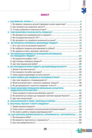 205
ЗМІСТ
1. ЩО ВИВЧАЄ «ЕТИКА»?...............................................................4
1. Як мораль і моральні цінності формують риси характеру? .......................4
2. Що належить до людських чеснот?..........................................................6
3. У чому особливості вивчення етики? .......................................................8
2. ЧИМ ВАЖЛИВА УНІКАЛЬНІСТЬ ЛЮДИНИ? .................................. 11
1. Як формується індивідуальність людини?..............................................11
2. Які складові має власне «Я»? .................................................................13
3. Як зрозуміти та сприйняти унікальність інших? .....................................15
3. ЯК ПРАВИЛА СПРИЯЮТЬ ВЗАЄМОДІЇ ЛЮДЕЙ? ........................... 18
1. Хто і для чого встановлює правила? ......................................................18
2. Як підібрати правила для взаємодії із собою?........................................19
3. Як правила стають звичаєм і законом? ..................................................21
4. ЯК МОРАЛЬНІ НОРМИ ТА ПРИНЦИПИ ВПЛИВАЮТЬ
НА ПОВЕДІНКУ ЛЮДЕЙ?.......................................................... 24
1. Як розрізняти добро і зло? ....................................................................24
2. Що показує поведінку людини? .............................................................26
3. Що таке моральний вибір? ....................................................................28
5. ЯК НАСЛІДКИ ВЧИНКУ ВЕДУТЬ ДО ВІДПОВІДАЛЬНОСТІ? .............. 30
1. Якими є мотиви вчинку? ........................................................................30
2. Як отримати потрібні наслідки? .............................................................32
3. Чому людина відповідає за свої вчинки?................................................33
6. ЧОМУ ПОВАГА ДО ЛЮДИНИ Є ОСНОВОЮ ЕТИКИ? ........................ 37
1. Що таке людяність і справедливість?.....................................................37
2. Який основний зміст «золотого правила» моралі? .................................39
3. Як дотримуватися «золотого правила» в житті? .....................................40
7. ЧОМУ ВАЖЛИВО ПОВАЖАТИ МОРАЛЬНО-КУЛЬТУРНІ
НАДБАННЯ СУСПІЛЬСТВА? ...................................................... 43
1. Чому символи й закони уособлюють країну? .........................................43
2. Як виявляється повага до традицій і звичаїв народів України? ...............46
3. Що таке патріотизм? .............................................................................47
8. УЗАГАЛЬНЕННЯ З ТЕМИ «МОРАЛЬНІ НОРМИ» .............................. 50
9. ЯКА РОЛЬ ЧЕСНОТ У ЖИТТІ ЛЮДИНИ? ....................................... 53
1. Звідки взялася мораль? ........................................................................53
2. Чому совість називають внутрішнім регулятором моралі? .....................55
3. Як совість робить людину відповідальною? ...........................................56
10. ЩО ОЗНАЧАЄ ДОБРОЧЕСНІСТЬ, СТРИМАНІСТЬ, ТЕРПЛЯЧІСТЬ? ... 59
1. Як опанувати себе? ...............................................................................59
2. Як виявляти терплячість і стриманість? .................................................60
3. Що таке доброчесність?........................................................................62
 